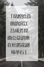 昆腔拾音 曲韵滨江 吕成芳昆曲公益讲座在杜鹃花剧场举行