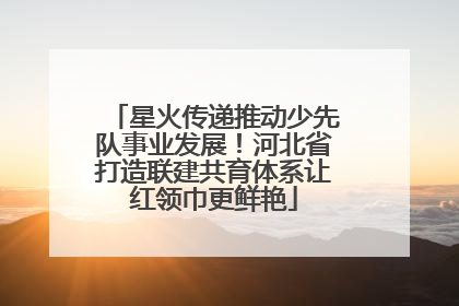星火传递推动少先队事业发展！河北省打造联建共育体系让红领巾更鲜艳