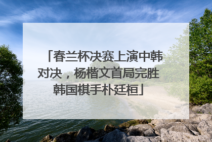 春兰杯决赛上演中韩对决，杨楷文首局完胜韩国棋手朴廷桓