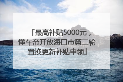 最高补贴5000元，懂车帝开放海口市第二轮置换更新补贴申领
