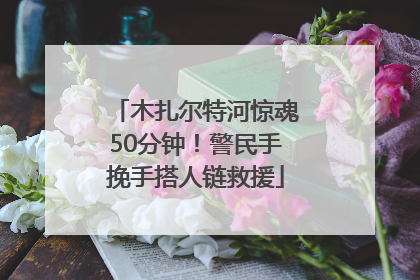 木扎尔特河惊魂50分钟！警民手挽手搭人链救援