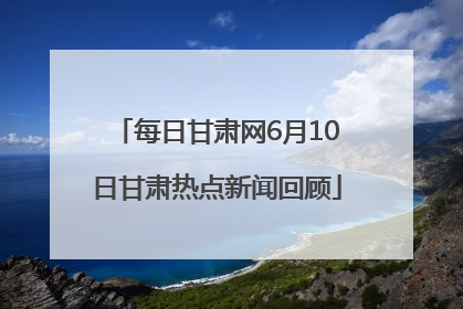 每日甘肃网6月10日甘肃热点新闻回顾