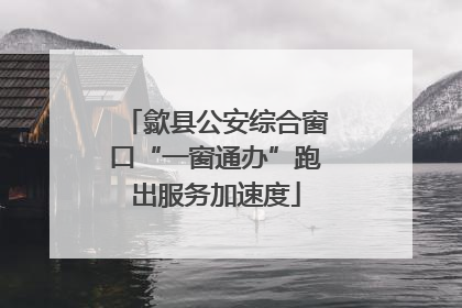 歙县公安综合窗口“一窗通办”跑出服务加速度