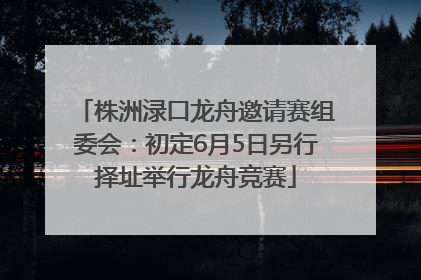 株洲渌口龙舟邀请赛组委会：初定6月5日另行择址举行龙舟竞赛