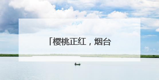 樱桃正红，烟台很甜！邀你“跟着樱桃去旅行”