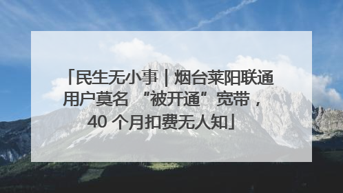 民生无小事｜烟台莱阳联通用户莫名 “被开通”宽带，40 个月扣费无人知