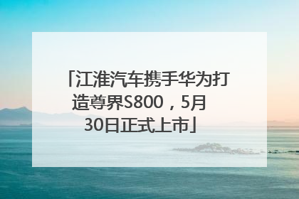 江淮汽车携手华为打造尊界S800，5月30日正式上市