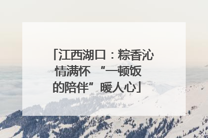 江西湖口：粽香沁 情满怀 “一顿饭的陪伴”暖人心