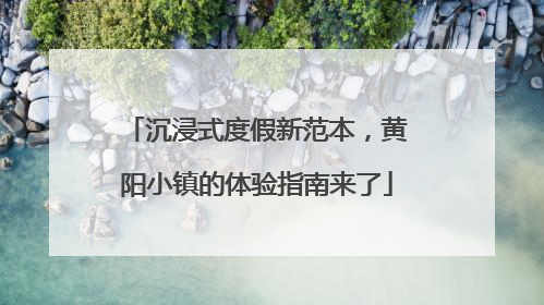 沉浸式度假新范本，黄阳小镇的体验指南来了