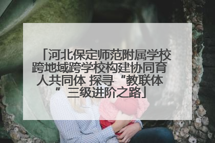 河北保定师范附属学校跨地域跨学校构建协同育人共同体 探寻“教联体”三级进阶之路