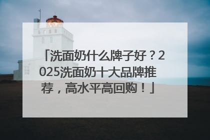 洗面奶什么牌子好？2025洗面奶十大品牌推荐，高水平高回购！