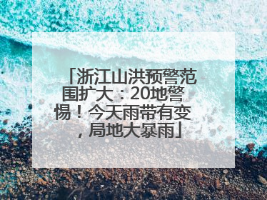 浙江山洪预警范围扩大：20地警惕！今天雨带有变，局地大暴雨