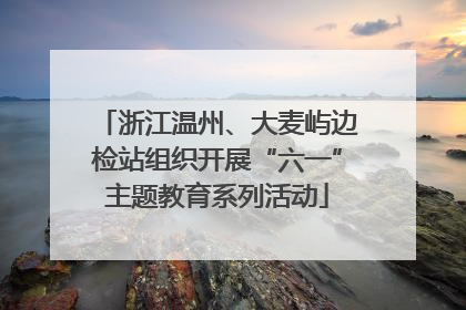 浙江温州、大麦屿边检站组织开展“六一”主题教育系列活动