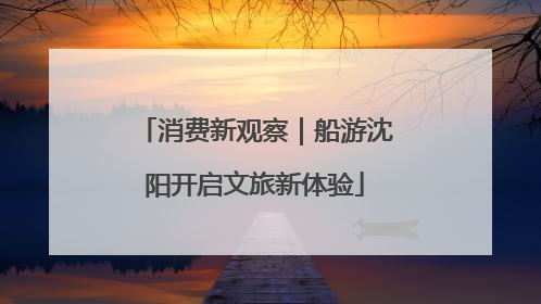 消费新观察｜船游沈阳开启文旅新体验