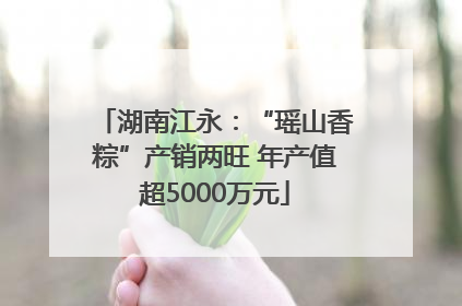 湖南江永：“瑶山香粽”产销两旺 年产值超5000万元