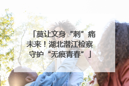 莫让文身“刺”痛未来！湖北潜江检察守护“无痕青春”