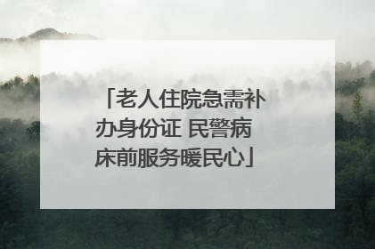 老人住院急需补办身份证 民警病床前服务暖民心