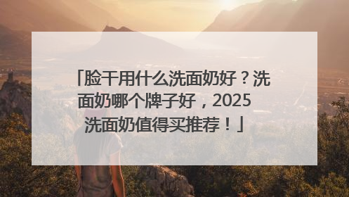 脸干用什么洗面奶好？洗面奶哪个牌子好，2025洗面奶值得买推荐！