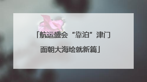 航运盛会“靠泊”津门 面朝大海绘就新篇