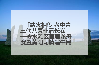 薪火相传 老中青三代共舞非遗长卷——冷水滩区首届龙舟赛暨黄阳司镇端午民俗文化活动侧记