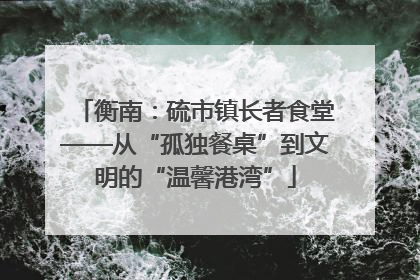 衡南：硫市镇长者食堂——从“孤独餐桌”到文明的“温馨港湾”