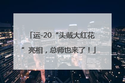 运-20“头戴大红花”亮相，总师也来了！