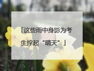 这些雨中身影为考生撑起“晴天”