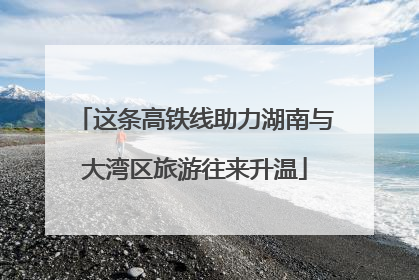 这条高铁线助力湖南与大湾区旅游往来升温