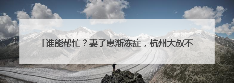 谁能帮忙？妻子患渐冻症，杭州大叔不离不弃，但他需要一份“宅家”工作