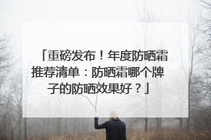 重磅发布！年度防晒霜推荐清单：防晒霜哪个牌子的防晒效果好？