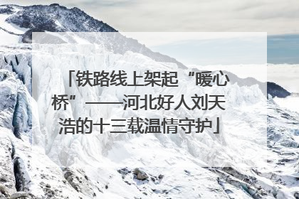 铁路线上架起“暖心桥”——河北好人刘天浩的十三载温情守护