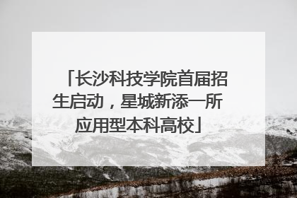 长沙科技学院首届招生启动，星城新添一所应用型本科高校