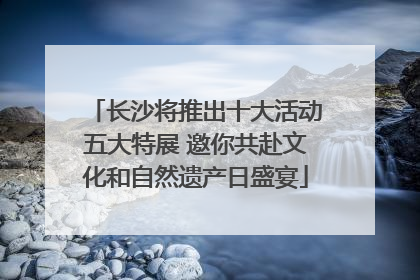 长沙将推出十大活动五大特展 邀你共赴文化和自然遗产日盛宴
