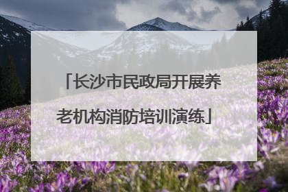 长沙市民政局开展养老机构消防培训演练