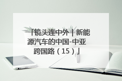 镜头连中外｜新能源汽车的中国-中亚跨国路（15）