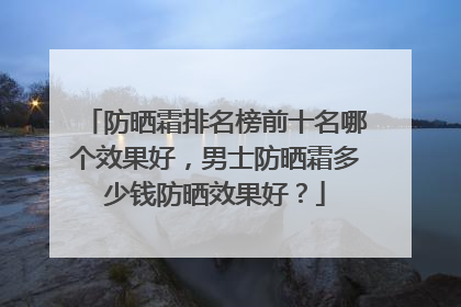 防晒霜排名榜前十名哪个效果好，男士防晒霜多少钱防晒效果好？