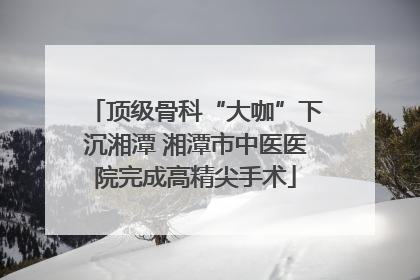 顶级骨科“大咖”下沉湘潭 湘潭市中医医院完成高精尖手术