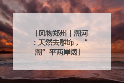 风物郑州｜潮河：天然去雕饰，“潮”平两岸阔