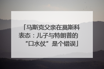 马斯克父亲在莫斯科表态：儿子与特朗普的“口水仗”是个错误