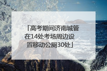 高考期间济南城管在14处考场周边设置移动公厕30处