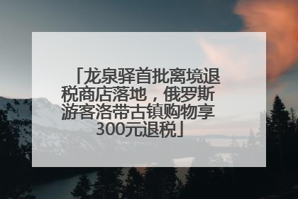 龙泉驿首批离境退税商店落地，俄罗斯游客洛带古镇购物享300元退税