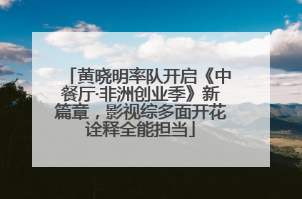 黄晓明率队开启《中餐厅·非洲创业季》新篇章，影视综多面开花诠释全能担当