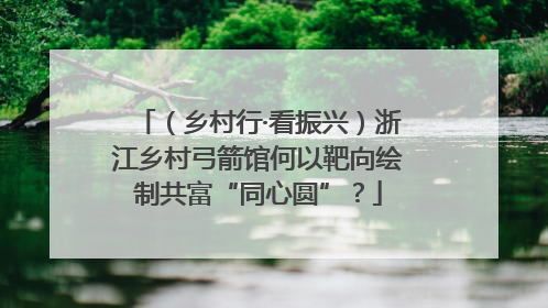（乡村行·看振兴）浙江乡村弓箭馆何以靶向绘制共富“同心圆”？