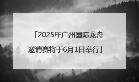 2025年广州国际龙舟邀请赛将于6月1日举行