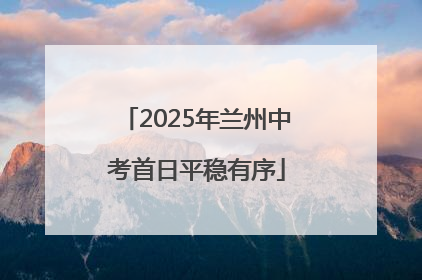 2025年兰州中考首日平稳有序