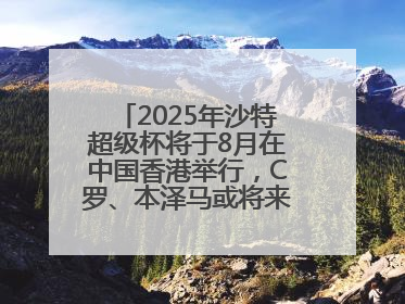 2025年沙特超级杯将于8月在中国香港举行，C罗、本泽马或将来华参赛