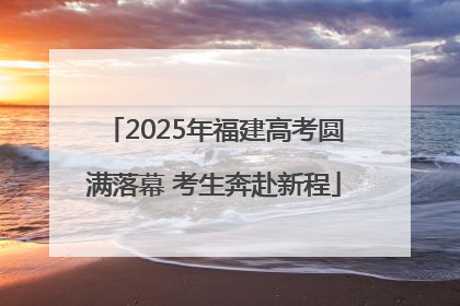 2025年福建高考圆满落幕 考生奔赴新程