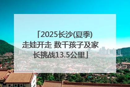 2025长沙(夏季)走娃开走 数千孩子及家长挑战13.5公里