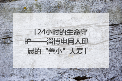 24小时的生命守护——淄博电网人邱晨的“善小”大爱