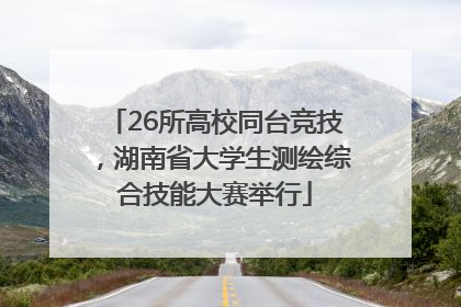26所高校同台竞技，湖南省大学生测绘综合技能大赛举行